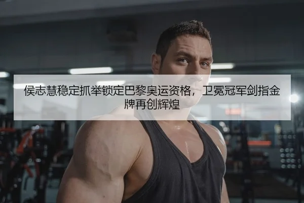 侯志慧稳定抓举锁定巴黎奥运资格，卫冕冠军剑指金牌再创辉煌