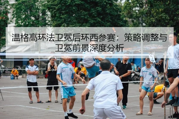 温格高环法卫冕后环西参赛：策略调整与卫冕前景深度分析